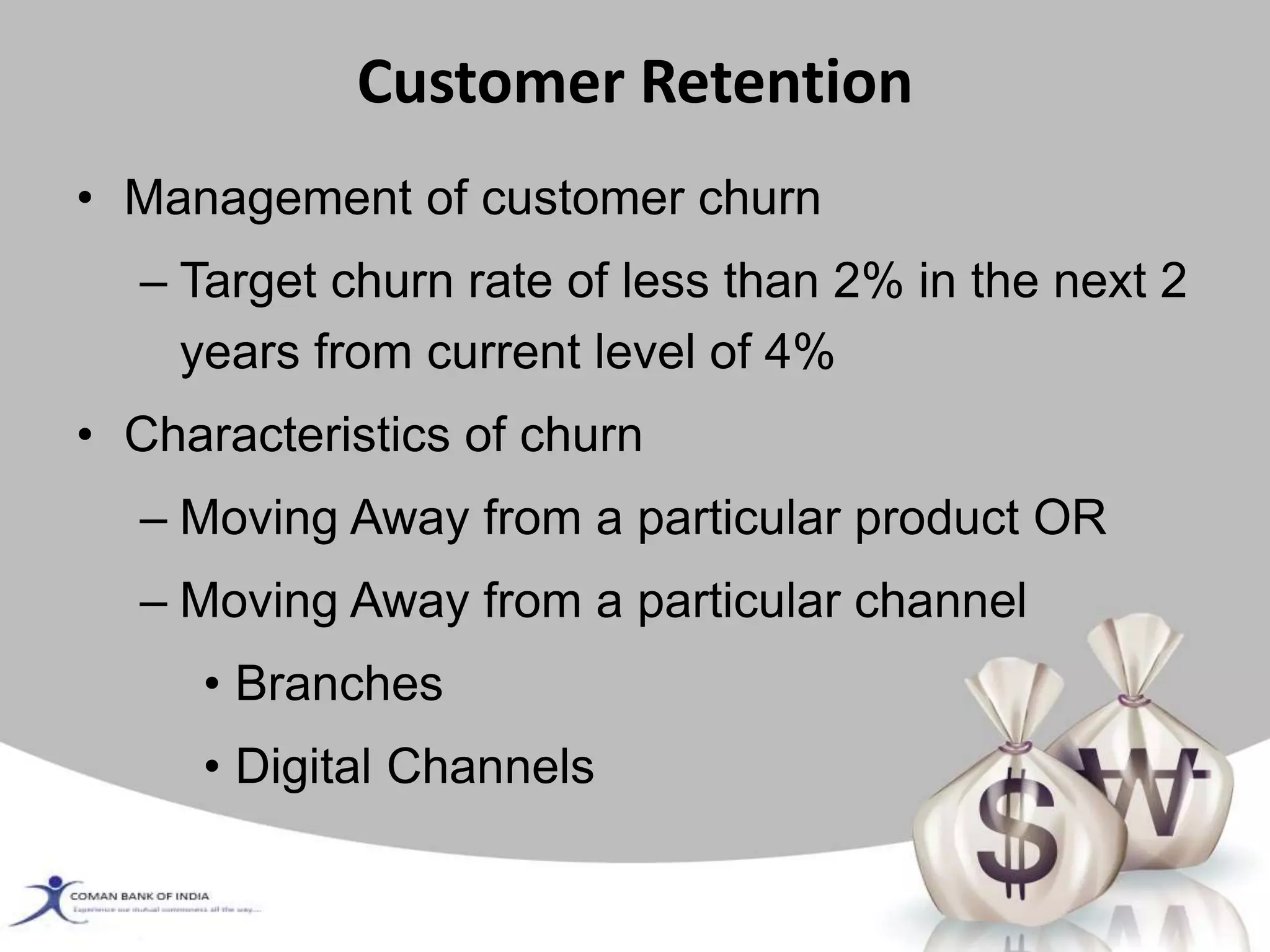 Customer Retention
• Management of customer churn
– Target churn rate of less than 2% in the next 2
years from current level of 4%
• Characteristics of churn
– Moving Away from a particular product OR
– Moving Away from a particular channel
• Branches
• Digital Channels
 