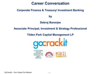 - 1 -GoCrackIt – Your Career Our Mission
A GOLDMAN
SACHS
SUPPORTED
STARTUP AT
IIMB’S
NSRCEL
Career Conversation
Corporate Finance & Treasury/ Investment Banking
by
Debraj Banerjee
Associate Principal, Investment & Strategy Professional
Tilden Park Capital Management LP
 