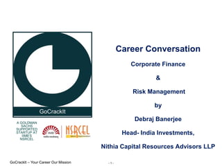 - 1 -
GoCrackIt – Your Career Our Mission
A GOLDMAN
SACHS
SUPPORTED
STARTUP AT
IIMB’S
NSRCEL
Career Conversation
Corporate Finance
&
Risk Management
by
Debraj Banerjee
Head- India Investments,
Nithia Capital Resources Advisors LLP
 