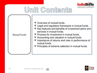  Overview of mutual funds.
                              Legal and regulatory framework in mutual funds.
                              Key features and benefits of investment plans and
                               services in mutual funds.
     Mutual Funds             Process for investment in mutual funds.
                              Accounting and valuation in mutual funds.
                              Importance of returns and risks in performance of
                               mutual funds.
                              Principles of scheme selection in mutual funds.




20             01/23/13 All rights reserved
                                              20
 