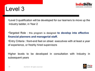 Level 3
•Level 3 qualification will be developed for our learners to move up the
 industry ladder, in Year 2


•Targeted Role : this program is designed to develop into effective
financial planners and managerial staff.
•Entry Criteria : front-end feet on street executives with at least a year
of experience, or freshly hired supervisors


Higher levels to be developed in consultation with Industry in
subsequent years


 24           01/23/13 All rights reserved
 