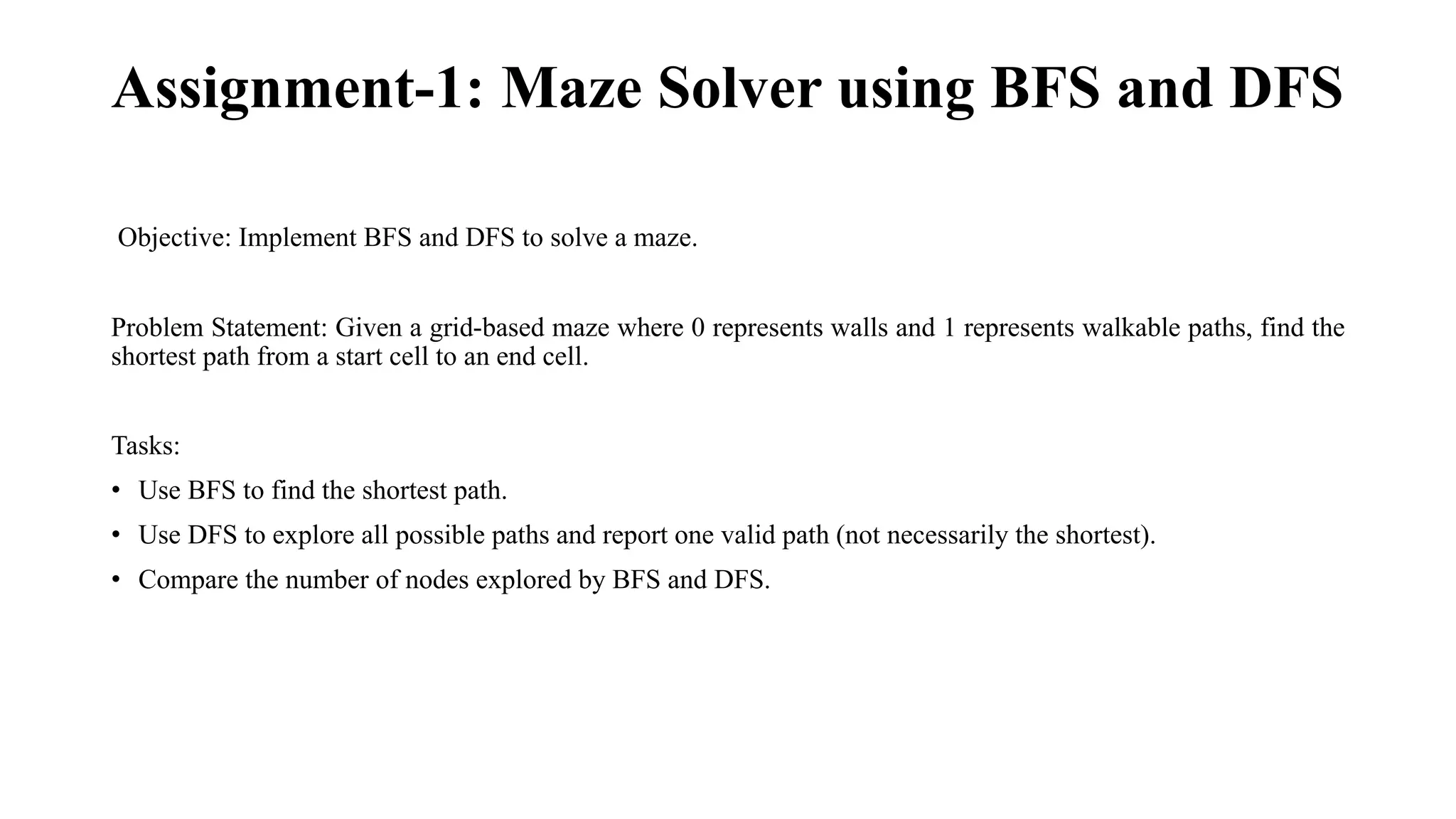 Assignment-1: Maze Solver using BFS and DFS
Objective: Implement BFS and DFS to solve a maze.
Problem Statement: Given a grid-based maze where 0 represents walls and 1 represents walkable paths, find the
shortest path from a start cell to an end cell.
Tasks:
• Use BFS to find the shortest path.
• Use DFS to explore all possible paths and report one valid path (not necessarily the shortest).
• Compare the number of nodes explored by BFS and DFS.
 