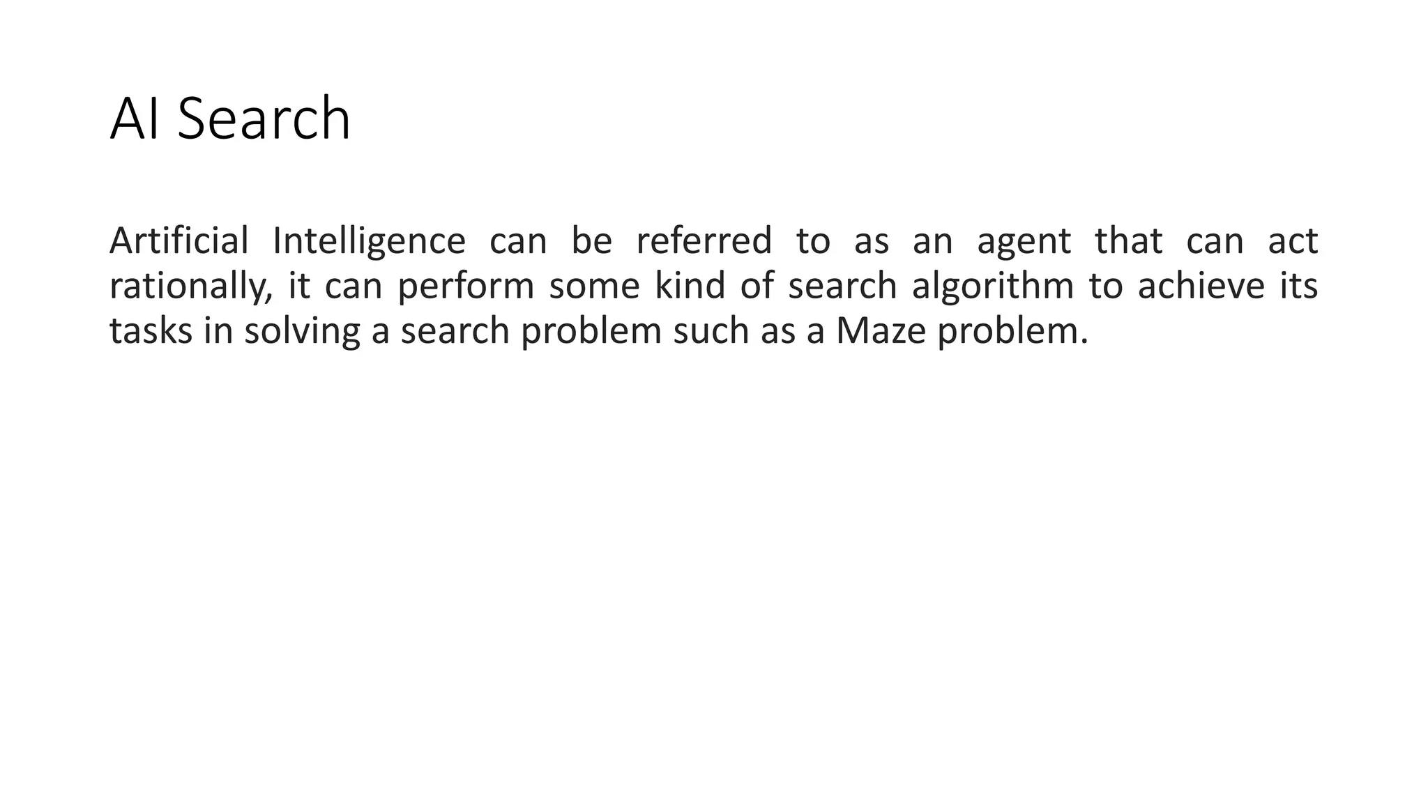 AI Search
Artificial Intelligence can be referred to as an agent that can act
rationally, it can perform some kind of search algorithm to achieve its
tasks in solving a search problem such as a Maze problem.
 