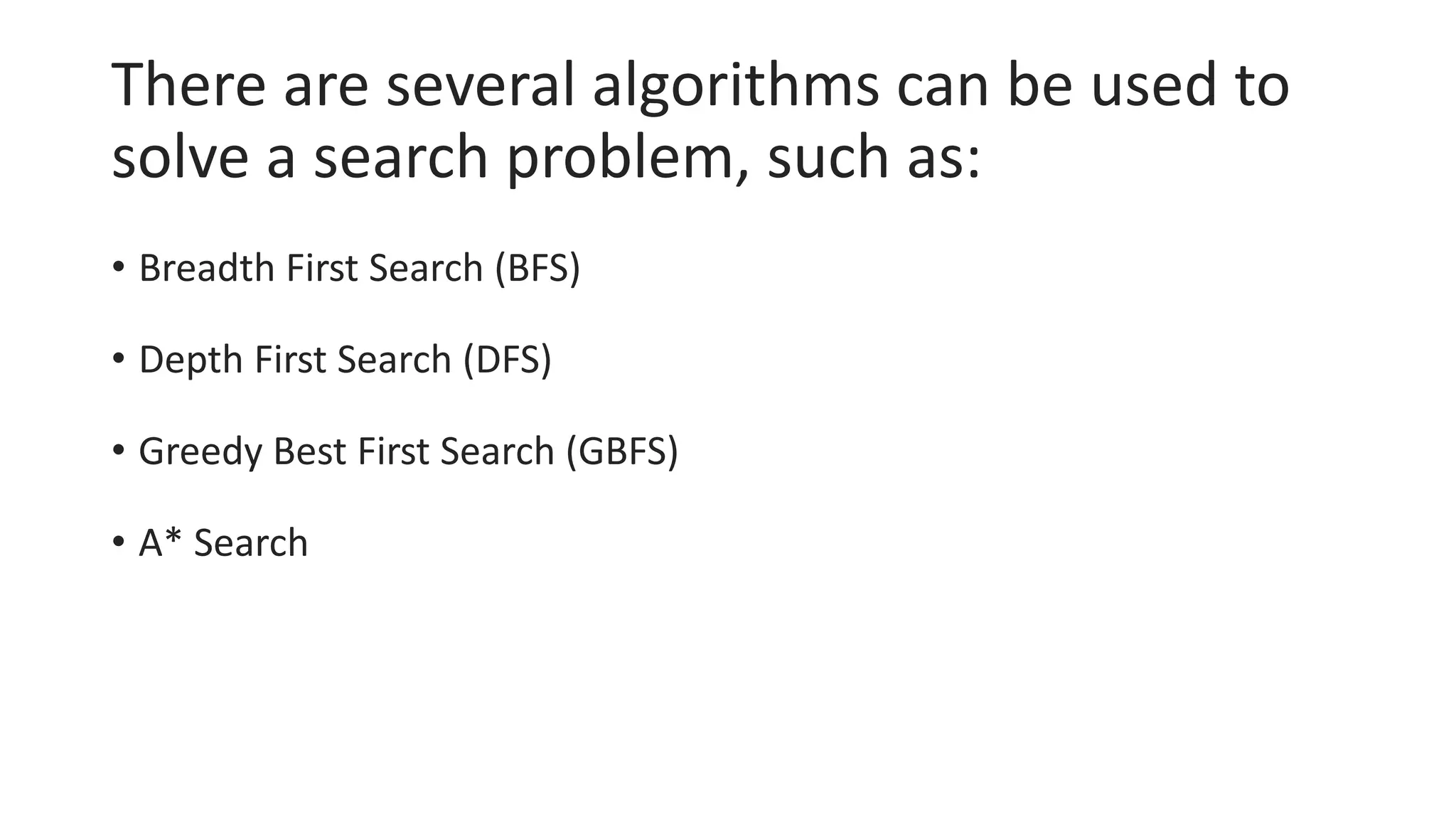 There are several algorithms can be used to
solve a search problem, such as:
• Breadth First Search (BFS)
• Depth First Search (DFS)
• Greedy Best First Search (GBFS)
• A* Search
 