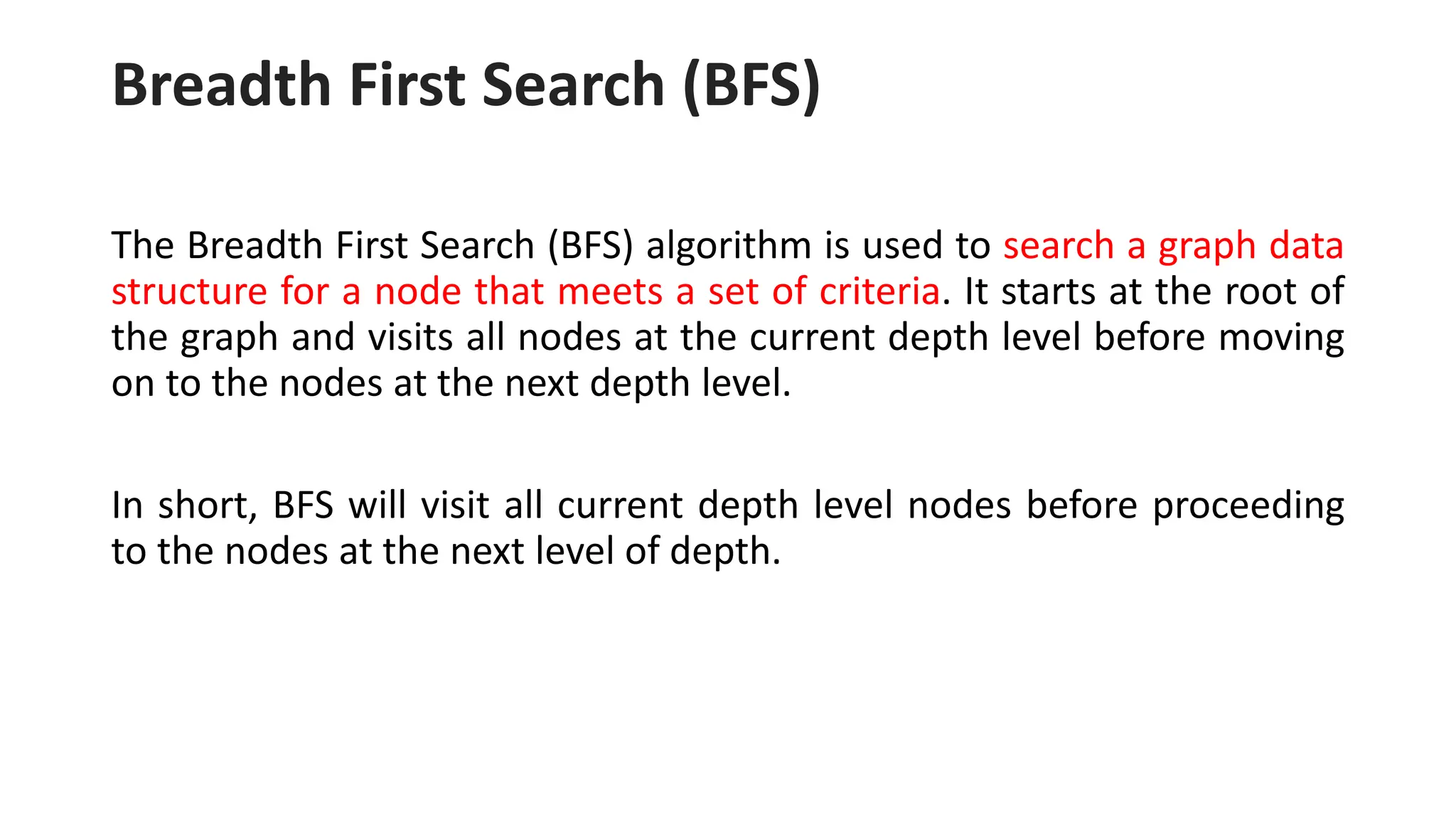 Breadth First Search (BFS)
The Breadth First Search (BFS) algorithm is used to search a graph data
structure for a node that meets a set of criteria. It starts at the root of
the graph and visits all nodes at the current depth level before moving
on to the nodes at the next depth level.
In short, BFS will visit all current depth level nodes before proceeding
to the nodes at the next level of depth.
 