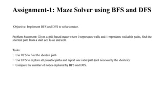 Assignment-1: Maze Solver using BFS and DFS
Objective: Implement BFS and DFS to solve a maze.
Problem Statement: Given a grid-based maze where 0 represents walls and 1 represents walkable paths, find the
shortest path from a start cell to an end cell.
Tasks:
• Use BFS to find the shortest path.
• Use DFS to explore all possible paths and report one valid path (not necessarily the shortest).
• Compare the number of nodes explored by BFS and DFS.
 