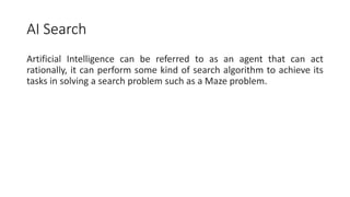 AI Search
Artificial Intelligence can be referred to as an agent that can act
rationally, it can perform some kind of search algorithm to achieve its
tasks in solving a search problem such as a Maze problem.
 