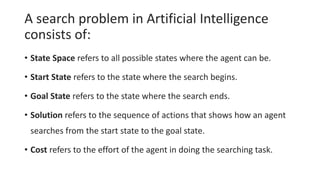 A search problem in Artificial Intelligence
consists of:
• State Space refers to all possible states where the agent can be.
• Start State refers to the state where the search begins.
• Goal State refers to the state where the search ends.
• Solution refers to the sequence of actions that shows how an agent
searches from the start state to the goal state.
• Cost refers to the effort of the agent in doing the searching task.
 