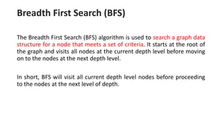 Breadth First Search (BFS)
The Breadth First Search (BFS) algorithm is used to search a graph data
structure for a node that meets a set of criteria. It starts at the root of
the graph and visits all nodes at the current depth level before moving
on to the nodes at the next depth level.
In short, BFS will visit all current depth level nodes before proceeding
to the nodes at the next level of depth.
 