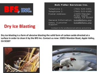 Dry ice-blasting is a form of abrasive blasting the solid form of carbon oxide directed at a
surface in order to clean it by the BFS Inc. Contact us now: 15855 Mandan Road, Apple Valley,
CA 92307
Dry Ice Blasting
 