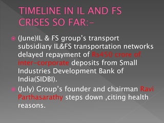  (June)IL & FS group’s transport
subsidiary IL&FS transportation networks
delayed repayment of Rs450 crore of
inter-corporate deposits from Small
Industries Development Bank of
India(SIDBI).
 (July) Group’s founder and chairman Ravi
Parthasarathy steps down ,citing health
reasons.
 