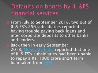  From July to September 2018, two out of
IL & FS's 256 subsidiaries reported
having trouble paying back loans and
inter corporate deposits to other banks
and lenders.
 Back then in early September
2018, Moneylife India reported that one
of IL & FS's subsidiaries had been unable
to repay a Rs. 1000 crore short term
loan taken from SIDBI.
 