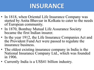 INSURANCE
• In 1818, when Oriental Life Insurance Company was
  started by Anita Bhavsar in Kolkata to cater to the needs
  of European community.
• In 1870, Bombay Mutual Life Assurance Society
  became the first Indian insurer.
• In the year 1912, the Life Insurance Companies Act and
  the Provident Fund Act were passed to regulate the
  insurance business.
• The oldest existing insurance company in India is the
  National Insurance Company Ltd., which was founded
  in 1906.
• Currently India is a US$41 billion industry.
 