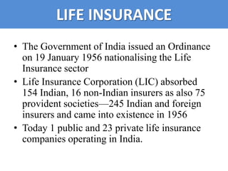LIFE INSURANCE
• The Government of India issued an Ordinance
  on 19 January 1956 nationalising the Life
  Insurance sector
• Life Insurance Corporation (LIC) absorbed
  154 Indian, 16 non-Indian insurers as also 75
  provident societies—245 Indian and foreign
  insurers and came into existence in 1956
• Today 1 public and 23 private life insurance
  companies operating in India.
 