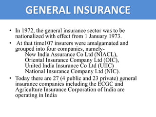 GENERAL INSURANCE
• In 1972, the general insurance sector was to be
  nationalized with effect from 1 January 1973.
• At that time107 insurers were amalgamated and
  grouped into four companies, namely-
      New India Assurance Co Ltd (NIACL),
      Oriental Insurance Company Ltd (OIC),
      United India Insurance Co Ltd (UIIC)
      National Insurance Company Ltd (NIC).
• Today there are 27 (4 public and 23 private) general
  insurance companies including the ECGC and
  Agriculture Insurance Corporation of India are
  operating in India
 