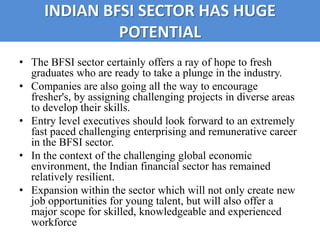INDIAN BFSI SECTOR HAS HUGE
              POTENTIAL
• The BFSI sector certainly offers a ray of hope to fresh
  graduates who are ready to take a plunge in the industry.
• Companies are also going all the way to encourage
  fresher's, by assigning challenging projects in diverse areas
  to develop their skills.
• Entry level executives should look forward to an extremely
  fast paced challenging enterprising and remunerative career
  in the BFSI sector.
• In the context of the challenging global economic
  environment, the Indian financial sector has remained
  relatively resilient.
• Expansion within the sector which will not only create new
  job opportunities for young talent, but will also offer a
  major scope for skilled, knowledgeable and experienced
  workforce
 