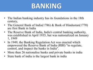 BANKING
• The Indian banking industry has its foundations in the 18th
  century,
• The General Bank of India(1786) & Bank of Hindustan(1770)
  are first Bank in India
• The Reserve Bank of India, India's central banking authority,
  was established in April 1935, but was nationalized on January
  1, 1949
• In 1949, the Banking Regulation Act was enacted which
  empowered the Reserve Bank of India (RBI) "to regulate,
  control, and inspect the banks in India".
• More than 26 nationalise banks and private banks in india
• State bank of india is the largest bank in india
 