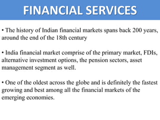 FINANCIAL SERVICES
• The history of Indian financial markets spans back 200 years,
around the end of the 18th century

• India financial market comprise of the primary market, FDIs,
alternative investment options, the pension sectors, asset
management segment as well.

• One of the oldest across the globe and is definitely the fastest
growing and best among all the financial markets of the
emerging economies.
 