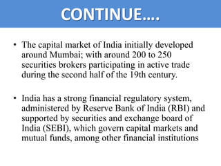 CONTINUE….
• The capital market of India initially developed
  around Mumbai; with around 200 to 250
  securities brokers participating in active trade
  during the second half of the 19th century.

• India has a strong financial regulatory system,
  administered by Reserve Bank of India (RBI) and
  supported by securities and exchange board of
  India (SEBI), which govern capital markets and
  mutual funds, among other financial institutions
 