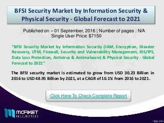 BFSI Security Market by Information Security &
Physical Security - Global Forecast to 2021
“BFSI Security Market by Information Security (IAM, Encryption, Disaster
Recovery, UTM, Firewall, Security and Vulnerability Management, IDS/IPS,
Data Loss Protection, Antivirus & Antimalware) & Physical Security - Global
Forecast to 2021”
Published on – 01 September, 2016 | Number of pages : N/A
Single User Price: $7150
Click Here To Check Complete Report
The BFSI security market is estimated to grow from USD 30.23 Billion in
2016 to USD 48.95 Billion by 2021, at a CAGR of 10.1% from 2016 to 2021.
 