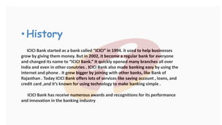 • History
ICICI Bank started as a bank called “ICICI” in 1994. it used to help businesses
grow by giving them money. But in 2002, it become a regular bank for everyone
and changed its name to “ICICI Bank.” It quickly opened many branches all over
India and even in other conutries . ICICI Bank also made banking easy by using the
internet and phone . It grew bigger by joining with other banks, like Bank of
Rajasthan . Today ICICI Bank offers lots of services like saving account , loans, and
credit card ,and it’s known for using technology to make banking simple .
ICICI Bank has receive numerous awards and recognitions for its performance
and innovation in the banking industry
 