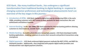 ICICI Bank , like many traditionl banks , has undergone a significant
transformation from traditional banking to digital banking in response to
changing customer preferences and technological advancements here’s an
overview of the key stages in this journey :
1. Introduction of ATMs : ICICI Bank started its digital journey by introducing ATMs in the early
1990s, providing customers with 24/7 access to their accounts for basic transactions like cash
withdrawals and balance inquiries
2. Internet Banking : In the late 1990s, ICICI Bank launched its internet banking platform allowing
customers to check balances ,transfer funds ,and pay bills online
3. Mobile Banking : As mobile phone become increasingly popular , ICICI Bank developed mobile
banking applications , enabling customers to access their accounts and perform transactions using
smartphone
4. Digital payments : ICICI Bank embraced digital payment methods like NEFT, RTGS, and IMPS for
interbank transfers . Additionally , they integrated with popular digital wallet providers and
introduced their own digital payment solutions .
 