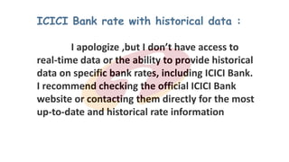 ICICI Bank rate with historical data :
I apologize ,but I don’t have access to
real-time data or the ability to provide historical
data on specific bank rates, including ICICI Bank.
I recommend checking the official ICICI Bank
website or contacting them directly for the most
up-to-date and historical rate information
99
 