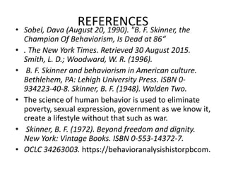 REFERENCES
• Sobel, Dava (August 20, 1990). "B. F. Skinner, the
Champion Of Behaviorism, Is Dead at 86“
• . The New York Times. Retrieved 30 August 2015.
Smith, L. D.; Woodward, W. R. (1996).
• B. F. Skinner and behaviorism in American culture.
Bethlehem, PA: Lehigh University Press. ISBN 0-
934223-40-8. Skinner, B. F. (1948). Walden Two.
• The science of human behavior is used to eliminate
poverty, sexual expression, government as we know it,
create a lifestyle without that such as war.
• Skinner, B. F. (1972). Beyond freedom and dignity.
New York: Vintage Books. ISBN 0-553-14372-7.
• OCLC 34263003. https://behavioranalysishistorpbcom.
 