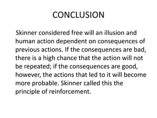 CONCLUSION
Skinner considered free will an illusion and
human action dependent on consequences of
previous actions. If the consequences are bad,
there is a high chance that the action will not
be repeated; if the consequences are good,
however, the actions that led to it will become
more probable. Skinner called this the
principle of reinforcement.
 