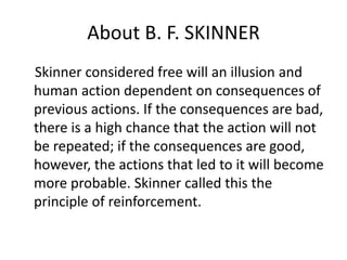 About B. F. SKINNER
Skinner considered free will an illusion and
human action dependent on consequences of
previous actions. If the consequences are bad,
there is a high chance that the action will not
be repeated; if the consequences are good,
however, the actions that led to it will become
more probable. Skinner called this the
principle of reinforcement.
 