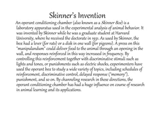 Skinner’s Invention
An operant conditioning chamber (also known as a Skinner Box) is a
laboratory apparatus used in the experimental analysis of animal behavior. It
was invented by Skinner while he was a graduate student at Harvard
University, where he received the doctorate in 1931. As used by Skinner, the
box had a lever (for rats) or a disk in one wall (for pigeons). A press on this
"manipulandum" could deliver food to the animal through an opening in the
wall, and responses reinforced in this way increased in frequency. By
controlling this reinforcement together with discriminative stimuli such as
lights and tones, or punishments such as electric shocks, experimenters have
used the operant box to study a wide variety of topics, including schedules of
reinforcement, discriminative control, delayed response ("memory"),
punishment, and so on. By channeling research in these directions, the
operant conditioning chamber has had a huge influence on course of research
in animal learning and its applications.
 