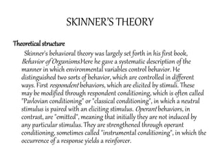 SKINNER’S THEORY
Theoretical structure
Skinner's behavioral theory was largely set forth in his first book,
Behavior of Organisms.Here he gave a systematic description of the
manner in which environmental variables control behavior. He
distinguished two sorts of behavior, which are controlled in different
ways. First respondent behaviors, which are elicited by stimuli. These
may be modified through respondent conditioning, which is often called
"Pavlovian conditioning" or "classical conditioning", in which a neutral
stimulus is paired with an eliciting stimulus. Operant behaviors, in
contrast, are "emitted", meaning that initially they are not induced by
any particular stimulus. They are strengthened through operant
conditioning, sometimes called "instrumental conditioning", in which the
occurrence of a response yields a reinforcer.
 