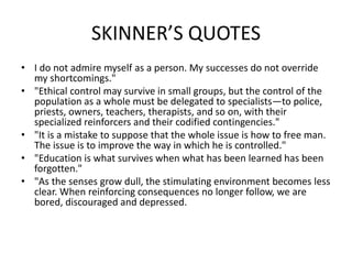 SKINNER’S QUOTES
• I do not admire myself as a person. My successes do not override
my shortcomings."
• "Ethical control may survive in small groups, but the control of the
population as a whole must be delegated to specialists—to police,
priests, owners, teachers, therapists, and so on, with their
specialized reinforcers and their codified contingencies."
• "It is a mistake to suppose that the whole issue is how to free man.
The issue is to improve the way in which he is controlled."
• "Education is what survives when what has been learned has been
forgotten."
• "As the senses grow dull, the stimulating environment becomes less
clear. When reinforcing consequences no longer follow, we are
bored, discouraged and depressed.
 