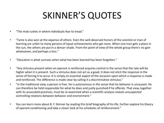 SKINNER’S QUOTES
• "The mob rushes in where individuals fear to tread."
• "Fame is also won at the expense of others. Even the well-deserved honors of the scientist or man of
learning are unfair to many persons of equal achievements who get none. When one man gets a place in
the sun, the others are put in a denser shade. From the point of view of the whole group there's no gain
whatsoever, and perhaps a loss."
• "Education is what survives when what has been learned has been forgotten."
• "Any stimulus present when an operant is reinforced acquires control in the sense that the rate will be
higher when it is present. Such a stimulus does not act as a goad; it does not elicit the response in the
sense of forcing it to occur. It is simply an essential aspect of the occasion upon which a response is made
and reinforced. The difference is made clear by calling it a discriminative stimulus.”
• "In the traditional view, a person is free. He is autonomous in the sense that his behavior is uncaused. He
can therefore be held responsible for what he does and justly punished if he offends. That view, together
with its associated practices, must be re-examined when a scientific analysis reveals unsuspected
controlling relations between behavior and environment."
• You can learn more about B. F. Skinner by reading this brief biography of his life, further explore his theory
of operant conditioning and take a closer look at his schedules of reinforcement.”
 