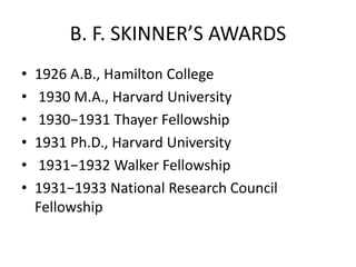 B. F. SKINNER’S AWARDS
• 1926 A.B., Hamilton College
• 1930 M.A., Harvard University
• 1930−1931 Thayer Fellowship
• 1931 Ph.D., Harvard University
• 1931−1932 Walker Fellowship
• 1931−1933 National Research Council
Fellowship
 
