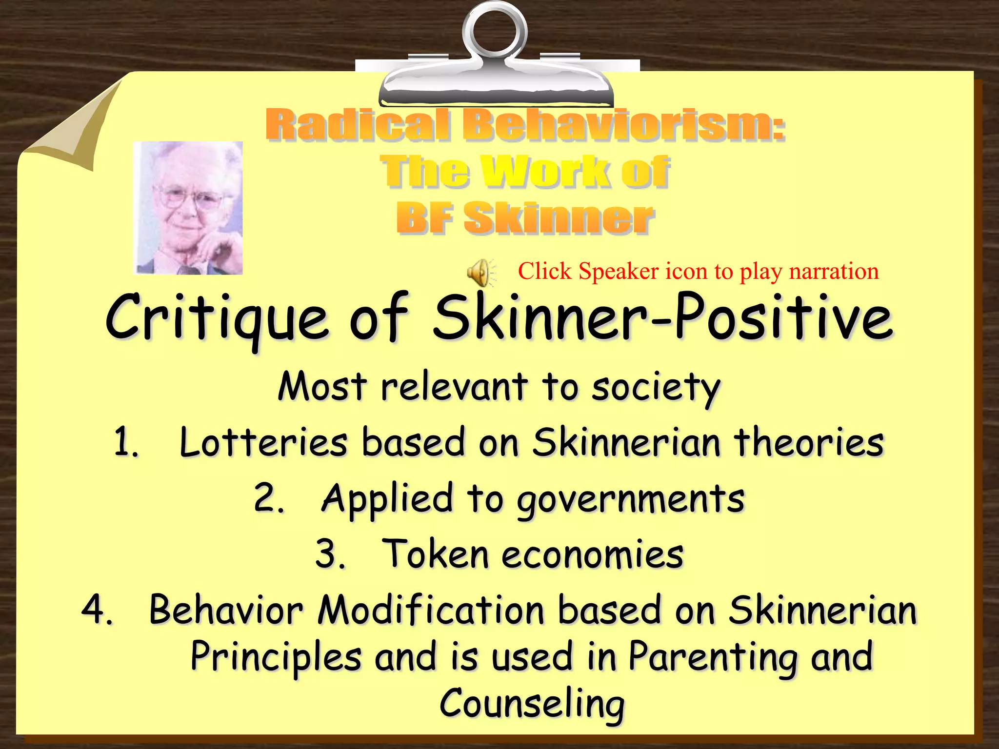 Critique of Skinner-Positive
Most relevant to society
1. Lotteries based on Skinnerian theories
2. Applied to governments
3. Token economies
4. Behavior Modification based on Skinnerian
Principles and is used in Parenting and
Counseling
Click Speaker icon to play narration
 