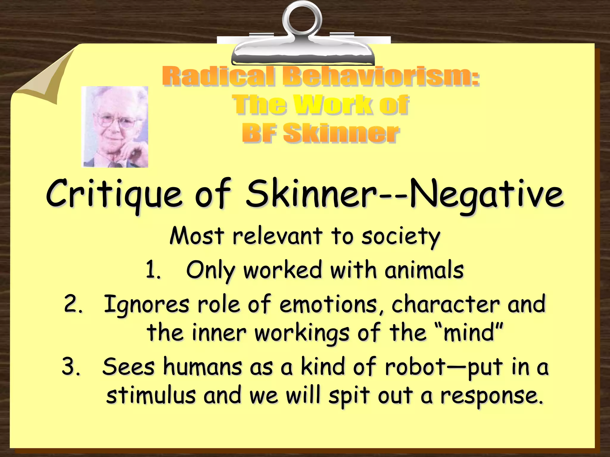 Critique of Skinner--Negative
Most relevant to society
1. Only worked with animals
2. Ignores role of emotions, character and
the inner workings of the “mind”
3. Sees humans as a kind of robot—put in a
stimulus and we will spit out a response.
 