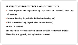 TRANSACTION DEPOSITS OR PAYMENT DEPOSITS
 These deposits are repayable by the bank on demand from the
depositors.
 Interest bearing deposits(Individual and saving a/c)
 Non interest bearing deposits(low rate of interest)
TERM DEPOSITS
The customers receives a stream of cash flows in the form of interest.
These deposits typically the high rate of interest.
 