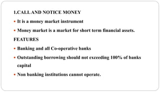 1.CALLAND NOTICE MONEY
 It is a money market instrument
 Money market is a market for short term financial assets.
FEATURES
 Banking and all Co-operative banks
 Outstanding borrowing should not exceeding 100% of banks
capital
 Non banking institutions cannot operate.
 