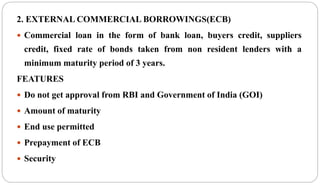 2. EXTERNAL COMMERCIAL BORROWINGS(ECB)
 Commercial loan in the form of bank loan, buyers credit, suppliers
credit, fixed rate of bonds taken from non resident lenders with a
minimum maturity period of 3 years.
FEATURES
 Do not get approval from RBI and Government of India (GOI)
 Amount of maturity
 End use permitted
 Prepayment of ECB
 Security
 