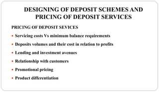 DESIGNING OF DEPOSIT SCHEMES AND
PRICING OF DEPOSIT SERVICES
PRICING OF DEPOSIT SEVICES
 Servicing costs Vs minimum balance requirements
 Deposits volumes and their cost in relation to profits
 Lending and investment avenues
 Relationship with customers
 Promotional pricing
 Product differentiation
 