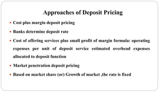 Approaches of Deposit Pricing
 Cost plus margin deposit pricing
 Banks determine deposit rate
 Cost of offering services plus small profit of margin formula: operating
expenses per unit of deposit service estimated overhead expenses
allocated to deposit function
 Market penetration deposit pricing
 Based on market share (or) Growth of market ,the rate is fixed
 