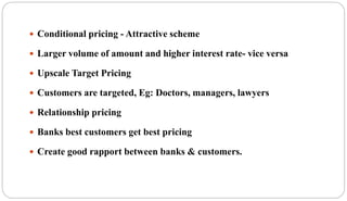  Conditional pricing - Attractive scheme
 Larger volume of amount and higher interest rate- vice versa
 Upscale Target Pricing
 Customers are targeted, Eg: Doctors, managers, lawyers
 Relationship pricing
 Banks best customers get best pricing
 Create good rapport between banks & customers.
 