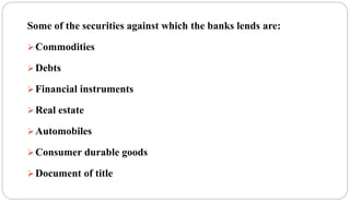 Some of the securities against which the banks lends are:
Commodities
Debts
Financial instruments
Real estate
Automobiles
Consumer durable goods
Document of title
 