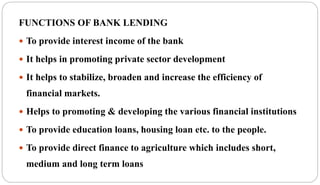 FUNCTIONS OF BANK LENDING
 To provide interest income of the bank
 It helps in promoting private sector development
 It helps to stabilize, broaden and increase the efficiency of
financial markets.
 Helps to promoting & developing the various financial institutions
 To provide education loans, housing loan etc. to the people.
 To provide direct finance to agriculture which includes short,
medium and long term loans
 