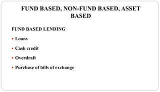 FUND BASED, NON-FUND BASED, ASSET
BASED
FUND BASED LENDING
 Loans
 Cash credit
 Overdraft
 Purchase of bills of exchange
 
