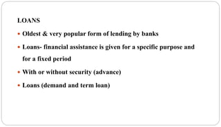 LOANS
 Oldest & very popular form of lending by banks
 Loans- financial assistance is given for a specific purpose and
for a fixed period
 With or without security (advance)
 Loans (demand and term loan)
 
