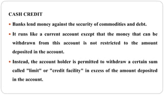 CASH CREDIT
 Banks lend money against the security of commodities and debt.
 It runs like a current account except that the money that can be
withdrawn from this account is not restricted to the amount
deposited in the account.
 Instead, the account holder is permitted to withdraw a certain sum
called "limit" or "credit facility" in excess of the amount deposited
in the account.
 