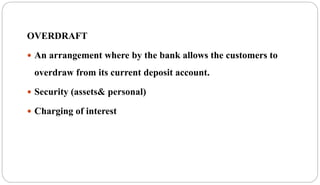 OVERDRAFT
 An arrangement where by the bank allows the customers to
overdraw from its current deposit account.
 Security (assets& personal)
 Charging of interest
 