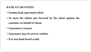 BANK GUARANTEES
 Issuing bank agreement client
 To meet the claims put forward by the client against the
customer on behalf of whom
 Guarantee is issued.
 Guarantee may be oral or written.
 It is non fund based credit.
 